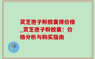 灵芝孢子粉胶囊得价格_灵芝孢子粉胶囊：价格分析与购买指南