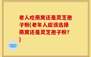 老人吃燕窝还是灵芝孢子粉(老年人应该选择燕窝还是灵芝孢子粉？)