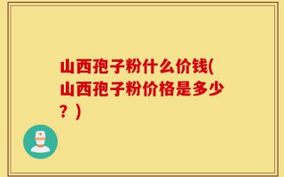 山西孢子粉什么价钱(山西孢子粉价格是多少？)