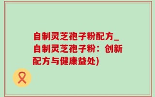 自制灵芝孢子粉配方_自制灵芝孢子粉：创新配方与健康益处)