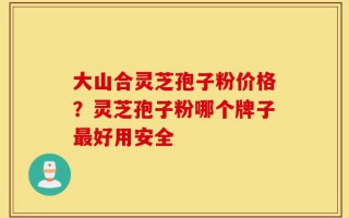 大山合灵芝孢子粉价格？灵芝孢子粉哪个牌子最好用安全