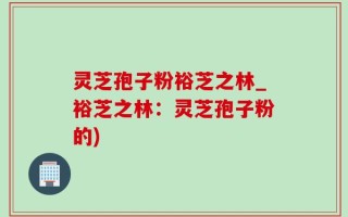 灵芝孢子粉裕芝之林_裕芝之林：灵芝孢子粉的)
