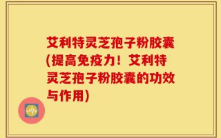 艾利特灵芝孢子粉胶囊(提高免疫力！艾利特灵芝孢子粉胶囊的功效与作用)