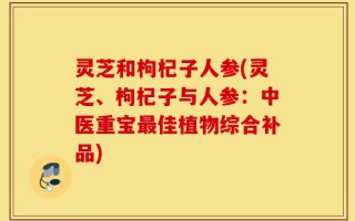 灵芝和枸杞子人参(灵芝、枸杞子与人参：中医重宝最佳植物综合补品)
