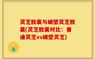 灵芝胶囊与破壁灵芝胶囊(灵芝胶囊对比：普通灵芝vs破壁灵芝)