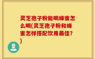 灵芝孢子粉能喝蜂蜜怎么喝(灵芝孢子粉和蜂蜜怎样搭配饮用最佳？)