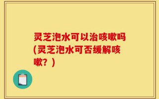 灵芝泡水可以治咳嗽吗(灵芝泡水可否缓解咳嗽？)