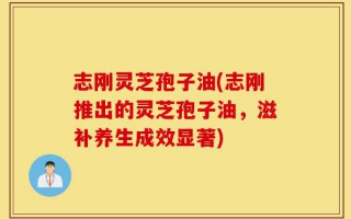 志刚灵芝孢子油(志刚推出的灵芝孢子油，滋补养生成效显著)