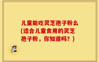 儿童能吃灵芝孢子粉么(适合儿童食用的灵芝孢子粉，你知道吗？)