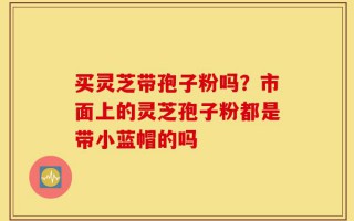 买灵芝带孢子粉吗？市面上的灵芝孢子粉都是带小蓝帽的吗