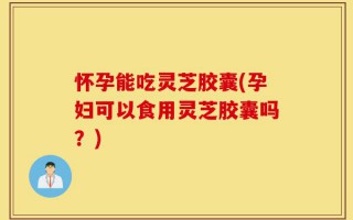 怀孕能吃灵芝胶囊(孕妇可以食用灵芝胶囊吗？)