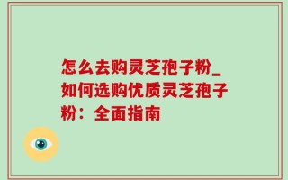 怎么去购灵芝孢子粉_如何选购优质灵芝孢子粉：全面指南