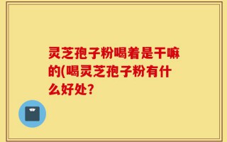 灵芝孢子粉喝着是干嘛的(喝灵芝孢子粉有什么好处？