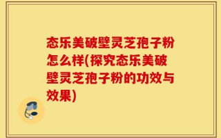 态乐美破壁灵芝孢子粉怎么样(探究态乐美破壁灵芝孢子粉的功效与效果)