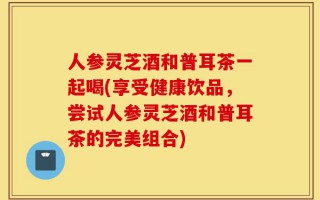 人参灵芝酒和普耳茶一起喝(享受健康饮品，尝试人参灵芝酒和普耳茶的完美组合)
