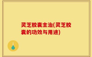灵芝胶囊主治(灵芝胶囊的功效与用途)