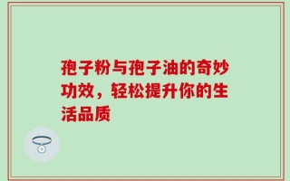 孢子粉与孢子油的奇妙功效，轻松提升你的生活品质