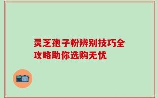 灵芝孢子粉辨别技巧全攻略助你选购无忧