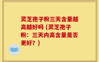 灵芝孢子粉三天含量越高越好吗 (灵芝孢子粉：三天内高含量是否更好？)