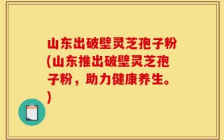 山东出破壁灵芝孢子粉(山东推出破壁灵芝孢子粉，助力健康养生。)