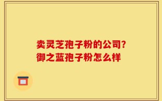 卖灵芝孢子粉的公司？御之蓝孢子粉怎么样