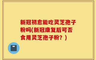 新冠初愈能吃灵芝孢子粉吗(新冠康复后可否食用灵芝孢子粉？)