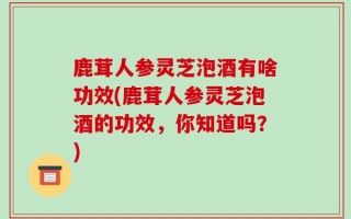 鹿茸人参灵芝泡酒有啥功效(鹿茸人参灵芝泡酒的功效，你知道吗？)