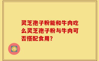 灵芝孢子粉能和牛肉吃么灵芝孢子粉与牛肉可否搭配食用？