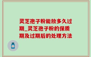 灵芝孢子粉能放多久过期_灵芝孢子粉的保质期及过期后的处理方法
