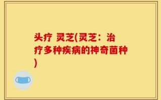 头疗 灵芝(灵芝：治疗多种疾病的神奇菌种)