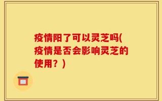 疫情阳了可以灵芝吗(疫情是否会影响灵芝的使用？)
