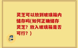 灵芝可以放到玻璃箱内储存吗(如何正确储存灵芝？放入玻璃箱是否可行？)