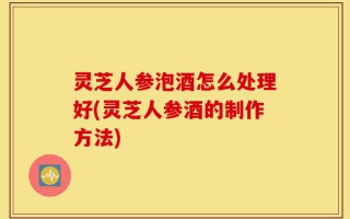 灵芝人参泡酒怎么处理好(灵芝人参酒的制作方法)