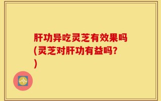 肝功异吃灵芝有效果吗(灵芝对肝功有益吗？)