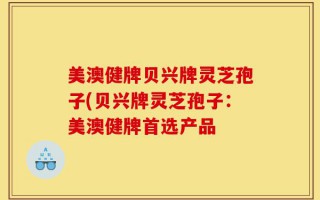 美澳健牌贝兴牌灵芝孢子(贝兴牌灵芝孢子：美澳健牌首选产品