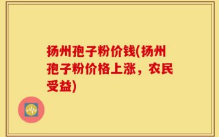扬州孢子粉价钱(扬州孢子粉价格上涨，农民受益)