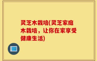 灵芝木栽培(灵芝家庭木栽培，让你在家享受健康生活)