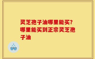 灵芝孢子油哪里能买？哪里能买到正宗灵芝孢子油