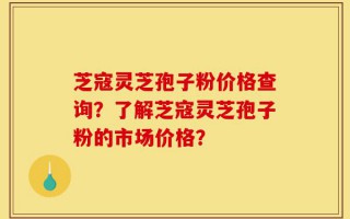 芝寇灵芝孢子粉价格查询？了解芝寇灵芝孢子粉的市场价格？