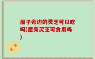 屋子旁边的灵芝可以吃吗(屋旁灵芝可食用吗)