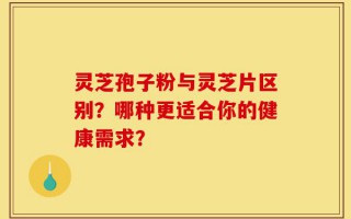 灵芝孢子粉与灵芝片区别？哪种更适合你的健康需求？