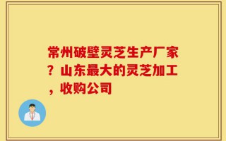 常州破壁灵芝生产厂家？山东最大的灵芝加工，收购公司