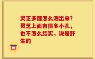 灵芝多糖怎么测出来？灵芝上面有很多小孔，也不怎么结实，说是野生的