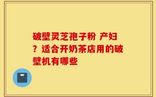 破壁灵芝孢子粉 产妇？适合开奶茶店用的破壁机有哪些