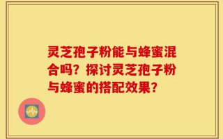 灵芝孢子粉能与蜂蜜混合吗？探讨灵芝孢子粉与蜂蜜的搭配效果？