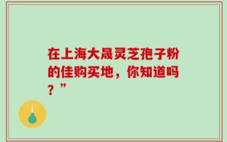 在上海大晟灵芝孢子粉的佳购买地，你知道吗？”
