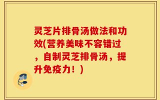 灵芝片排骨汤做法和功效(营养美味不容错过，自制灵芝排骨汤，提升免疫力！)