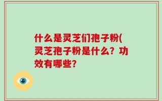 什么是灵芝们孢子粉(灵芝孢子粉是什么？功效有哪些？