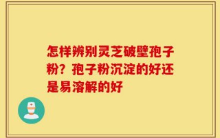 怎样辨别灵芝破壁孢子粉？孢子粉沉淀的好还是易溶解的好