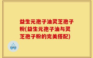 益生元孢子油灵芝孢子粉(益生元孢子油与灵芝孢子粉的完美搭配)